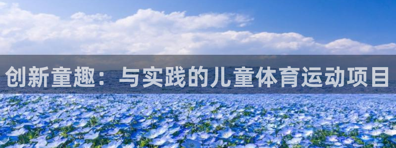 oety欧亿体育官网下载平台注册要钱吗是真的吗:创新童趣:与